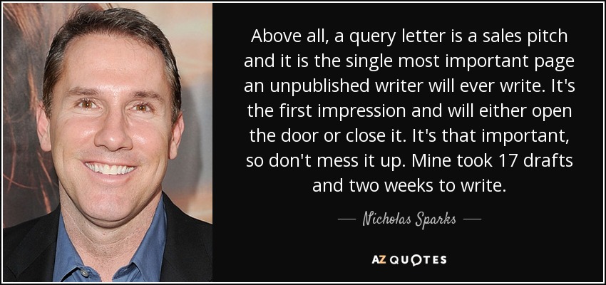 Above all, a query letter is a sales pitch and it is the single most important page an unpublished writer will ever write. It's the first impression and will either open the door or close it. It's that important, so don't mess it up. Mine took 17 drafts and two weeks to write. - Nicholas Sparks