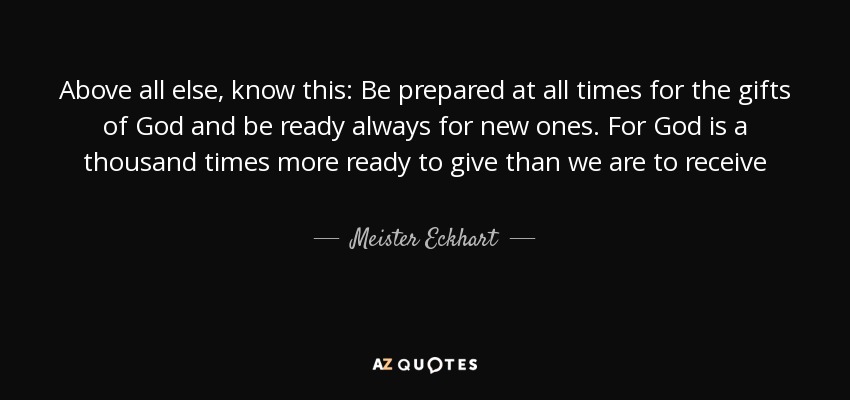 Above all else, know this: Be prepared at all times for the gifts of God and be ready always for new ones. For God is a thousand times more ready to give than we are to receive - Meister Eckhart