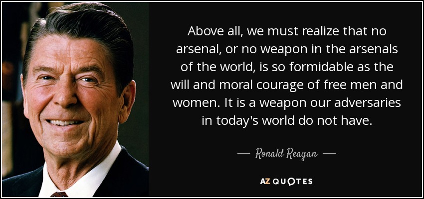 Above all, we must realize that no arsenal, or no weapon in the arsenals of the world, is so formidable as the will and moral courage of free men and women. It is a weapon our adversaries in today's world do not have. - Ronald Reagan