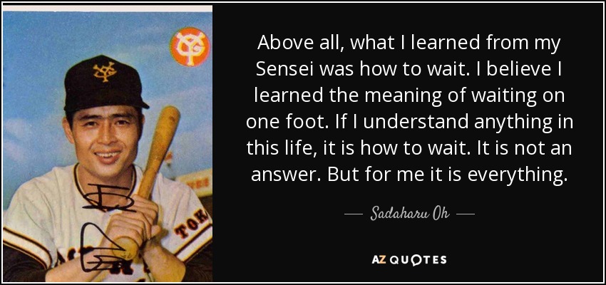 Above all, what I learned from my Sensei was how to wait. I believe I learned the meaning of waiting on one foot. If I understand anything in this life, it is how to wait. It is not an answer. But for me it is everything. - Sadaharu Oh