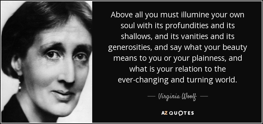 Above all you must illumine your own soul with its profundities and its shallows, and its vanities and its generosities, and say what your beauty means to you or your plainness, and what is your relation to the ever-changing and turning world. - Virginia Woolf