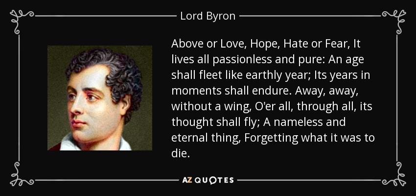 Above or Love, Hope, Hate or Fear, It lives all passionless and pure: An age shall fleet like earthly year; Its years in moments shall endure. Away, away, without a wing, O'er all, through all, its thought shall fly; A nameless and eternal thing, Forgetting what it was to die. - Lord Byron