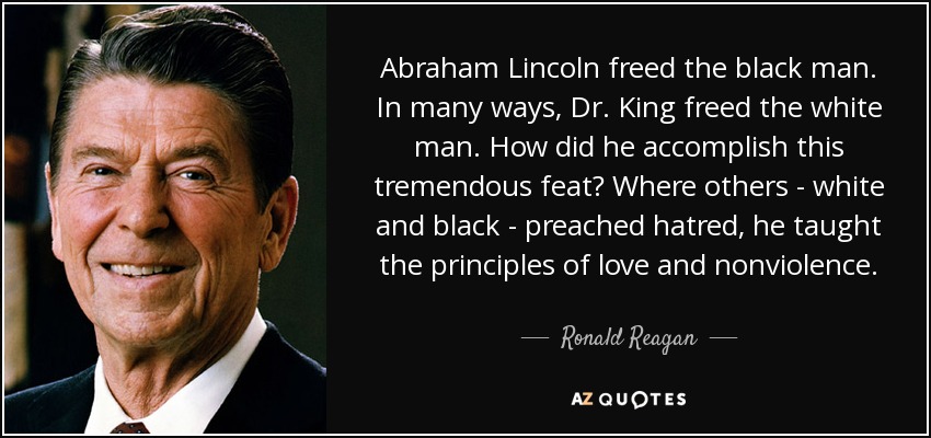 Abraham Lincoln freed the black man. In many ways, Dr. King freed the white man. How did he accomplish this tremendous feat? Where others - white and black - preached hatred, he taught the principles of love and nonviolence. - Ronald Reagan
