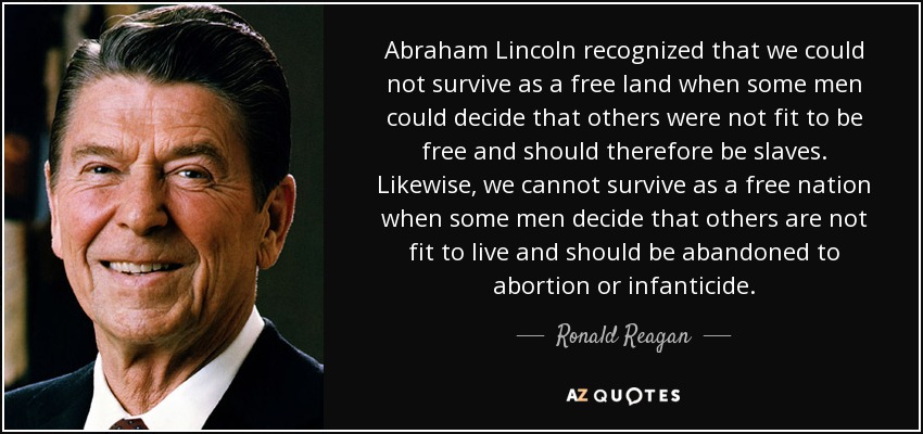 Abraham Lincoln recognized that we could not survive as a free land when some men could decide that others were not fit to be free and should therefore be slaves. Likewise, we cannot survive as a free nation when some men decide that others are not fit to live and should be abandoned to abortion or infanticide. - Ronald Reagan