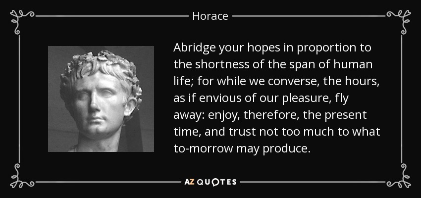 Abridge your hopes in proportion to the shortness of the span of human life; for while we converse, the hours, as if envious of our pleasure, fly away: enjoy, therefore, the present time, and trust not too much to what to-morrow may produce. - Horace