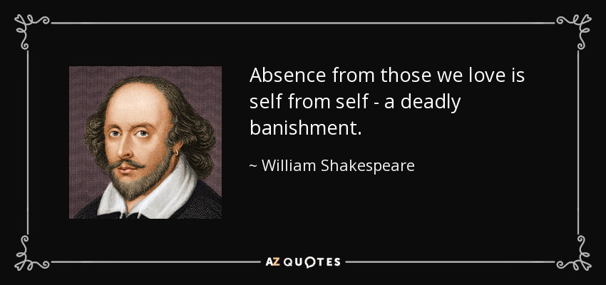 Absence from those we love is self from self - a deadly banishment. - William Shakespeare