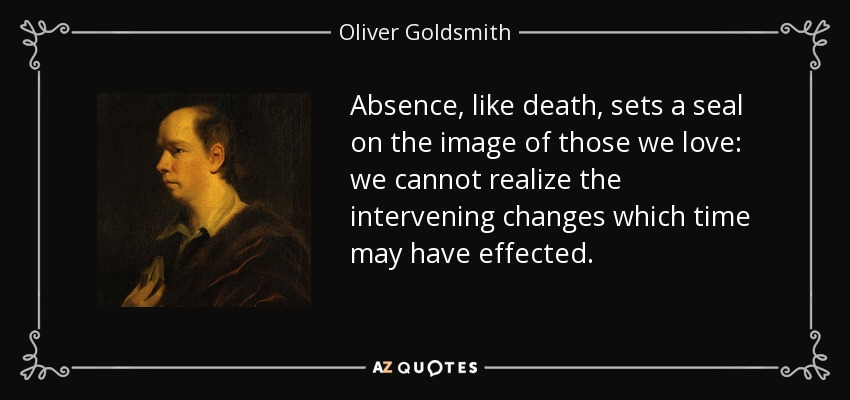 Absence, like death, sets a seal on the image of those we love: we cannot realize the intervening changes which time may have effected. - Oliver Goldsmith