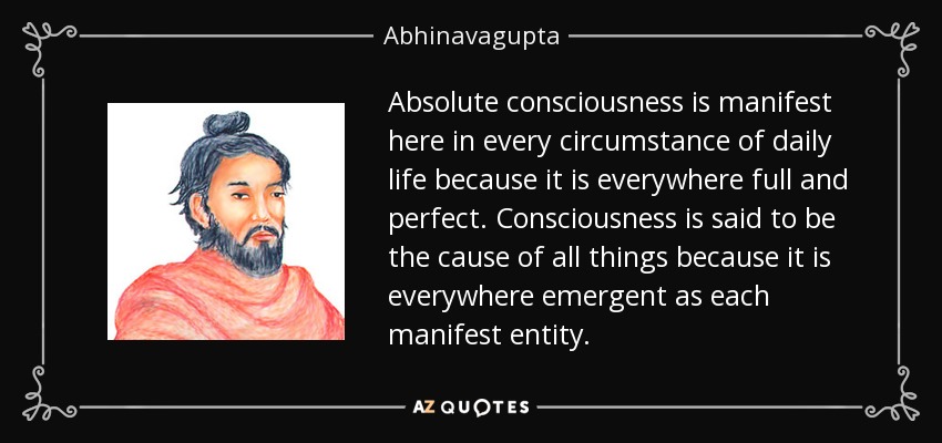 Absolute consciousness is manifest here in every circumstance of daily life because it is everywhere full and perfect. Consciousness is said to be the cause of all things because it is everywhere emergent as each manifest entity. - Abhinavagupta