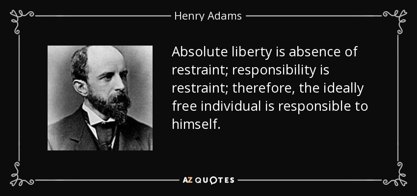 Absolute liberty is absence of restraint; responsibility is restraint; therefore, the ideally free individual is responsible to himself. - Henry Adams