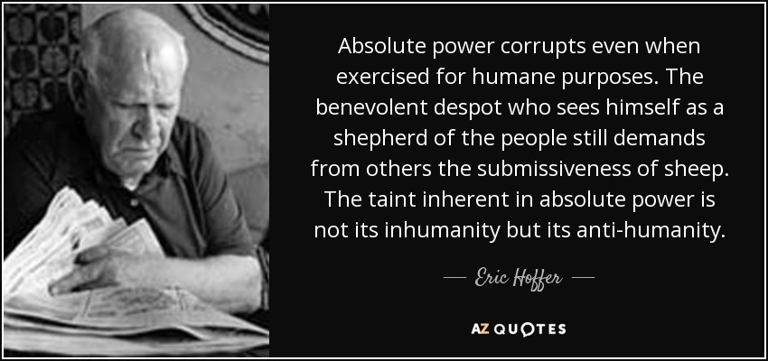 Absolute power corrupts even when exercised for humane purposes. The benevolent despot who sees himself as a shepherd of the people still demands from others the submissiveness of sheep. The taint inherent in absolute power is not its inhumanity but its anti-humanity. - Eric Hoffer