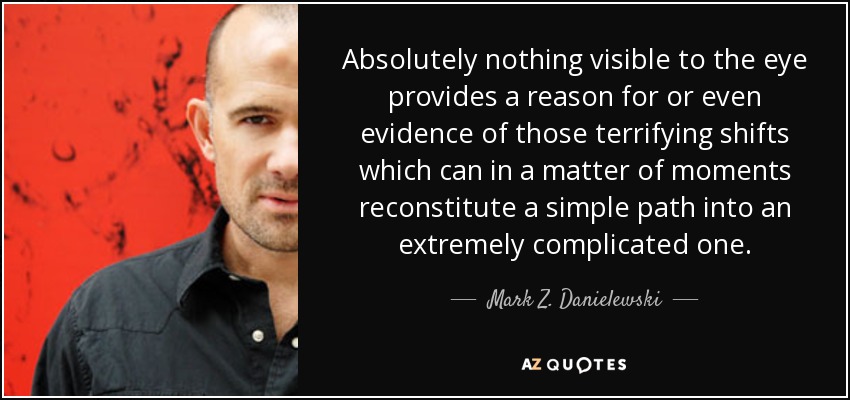 Absolutely nothing visible to the eye provides a reason for or even evidence of those terrifying shifts which can in a matter of moments reconstitute a simple path into an extremely complicated one. - Mark Z. Danielewski