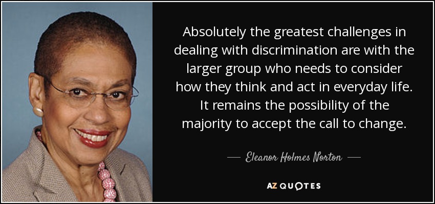 Absolutely the greatest challenges in dealing with discrimination are with the larger group who needs to consider how they think and act in everyday life. It remains the possibility of the majority to accept the call to change. - Eleanor Holmes Norton
