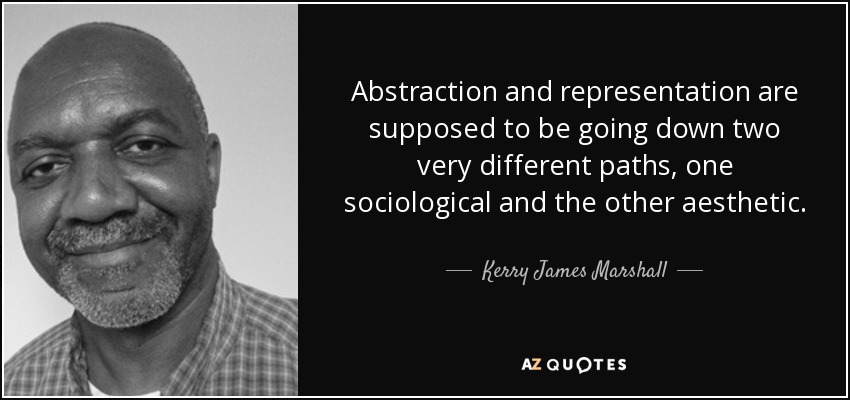 Abstraction and representation are supposed to be going down two very different paths, one sociological and the other aesthetic. - Kerry James Marshall