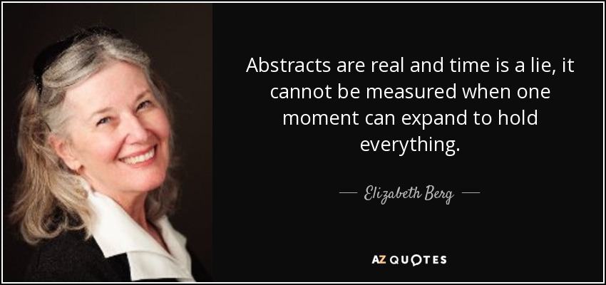 Abstracts are real and time is a lie, it cannot be measured when one moment can expand to hold everything. - Elizabeth Berg