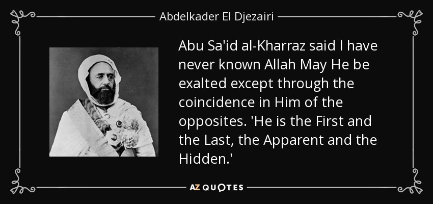 Abu Sa'id al-Kharraz said I have never known Allah May He be exalted except through the coincidence in Him of the opposites. 'He is the First and the Last, the Apparent and the Hidden.' - Abdelkader El Djezairi