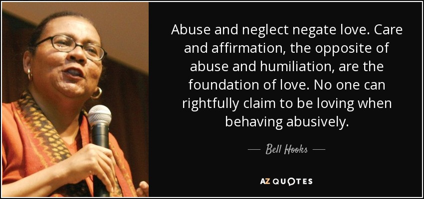 Abuse and neglect negate love. Care and affirmation, the opposite of abuse and humiliation, are the foundation of love. No one can rightfully claim to be loving when behaving abusively. - Bell Hooks