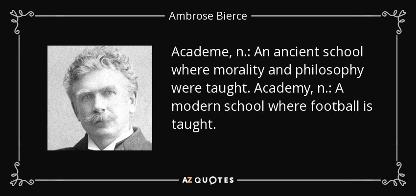 Academe, n.: An ancient school where morality and philosophy were taught. Academy, n.: A modern school where football is taught. - Ambrose Bierce