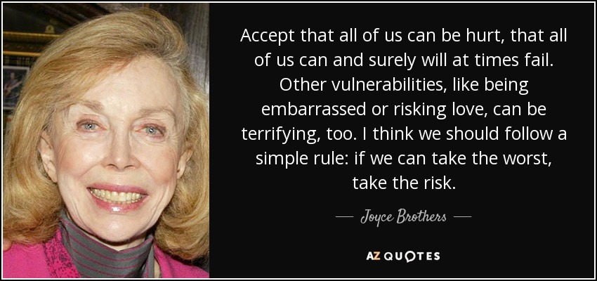 Accept that all of us can be hurt, that all of us can and surely will at times fail. Other vulnerabilities, like being embarrassed or risking love, can be terrifying, too. I think we should follow a simple rule: if we can take the worst, take the risk. - Joyce Brothers