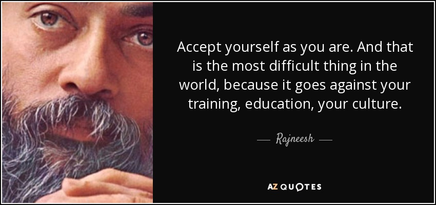 Accept yourself as you are. And that is the most difficult thing in the world, because it goes against your training, education, your culture. - Rajneesh