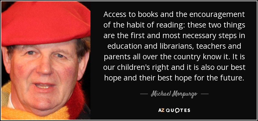 Access to books and the encouragement of the habit of reading: these two things are the first and most necessary steps in education and librarians, teachers and parents all over the country know it. It is our children's right and it is also our best hope and their best hope for the future. - Michael Morpurgo