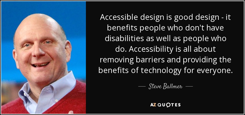 Accessible design is good design - it benefits people who don't have disabilities as well as people who do. Accessibility is all about removing barriers and providing the benefits of technology for everyone. - Steve Ballmer
