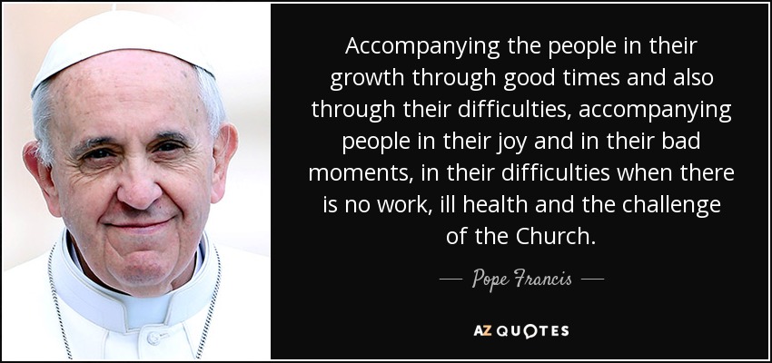 Accompanying the people in their growth through good times and also through their difficulties, accompanying people in their joy and in their bad moments, in their difficulties when there is no work, ill health and the challenge of the Church. - Pope Francis