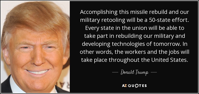 Accomplishing this missile rebuild and our military retooling will be a 50-state effort. Every state in the union will be able to take part in rebuilding our military and developing technologies of tomorrow. In other words, the workers and the jobs will take place throughout the United States. - Donald Trump