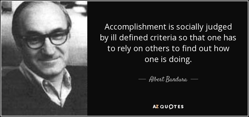 Accomplishment is socially judged by ill defined criteria so that one has to rely on others to find out how one is doing. - Albert Bandura