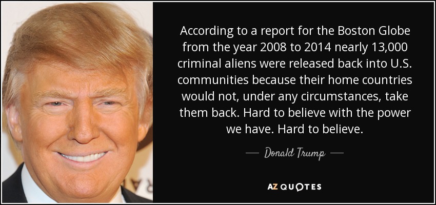 According to a report for the Boston Globe from the year 2008 to 2014 nearly 13,000 criminal aliens were released back into U.S. communities because their home countries would not, under any circumstances, take them back. Hard to believe with the power we have. Hard to believe. - Donald Trump