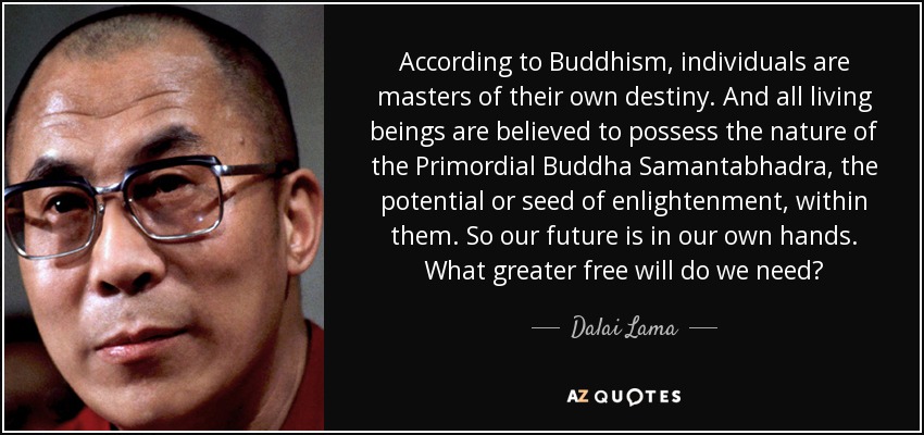 According to Buddhism, individuals are masters of their own destiny. And all living beings are believed to possess the nature of the Primordial Buddha Samantabhadra, the potential or seed of enlightenment, within them. So our future is in our own hands. What greater free will do we need? - Dalai Lama