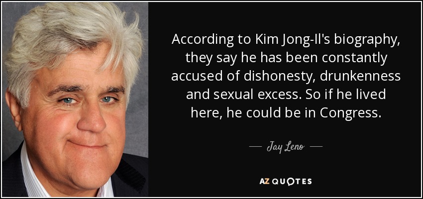 According to Kim Jong-Il's biography, they say he has been constantly accused of dishonesty, drunkenness and sexual excess. So if he lived here, he could be in Congress. - Jay Leno