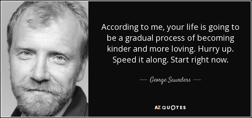 According to me, your life is going to be a gradual process of becoming kinder and more loving. Hurry up. Speed it along. Start right now. - George Saunders