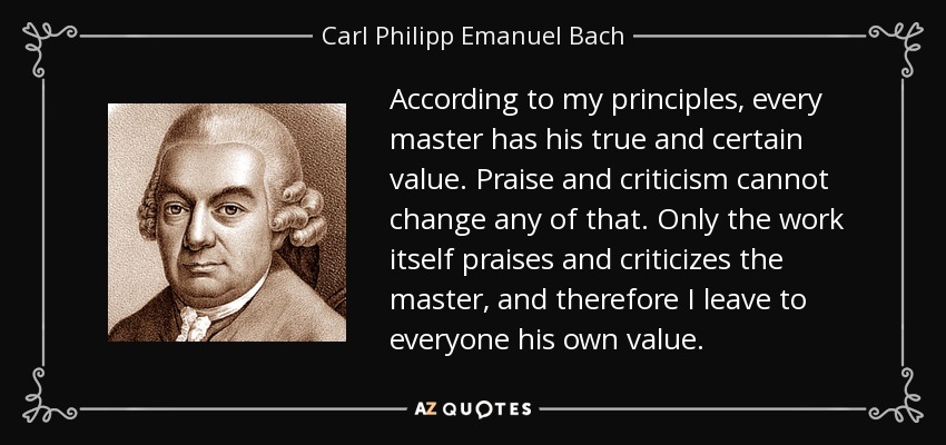 According to my principles, every master has his true and certain value. Praise and criticism cannot change any of that. Only the work itself praises and criticizes the master, and therefore I leave to everyone his own value. - Carl Philipp Emanuel Bach