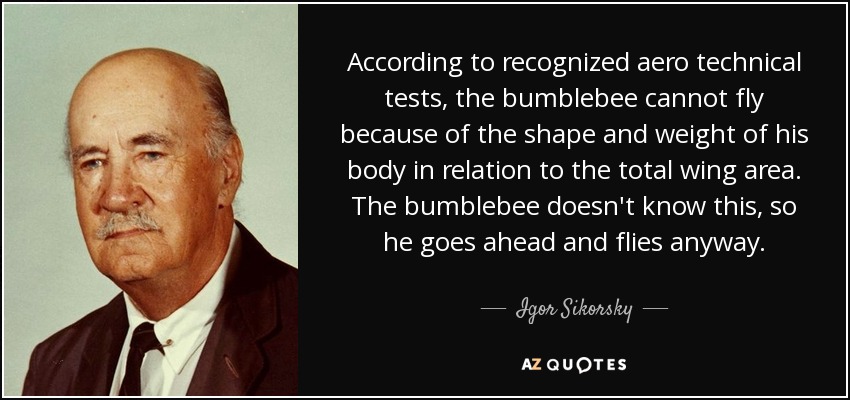 According to recognized aero technical tests, the bumblebee cannot fly because of the shape and weight of his body in relation to the total wing area. The bumblebee doesn't know this, so he goes ahead and flies anyway. - Igor Sikorsky