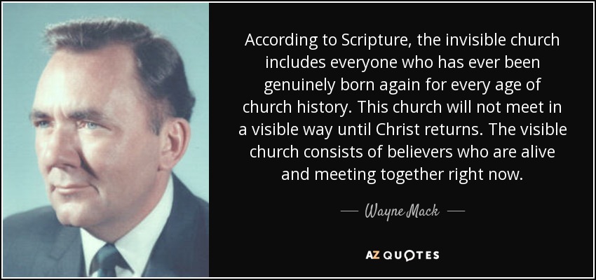 According to Scripture, the invisible church includes everyone who has ever been genuinely born again for every age of church history. This church will not meet in a visible way until Christ returns. The visible church consists of believers who are alive and meeting together right now. - Wayne Mack