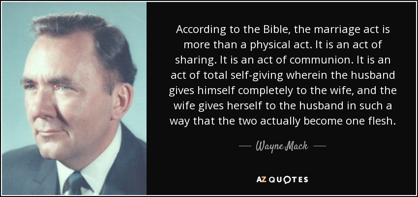 According to the Bible, the marriage act is more than a physical act. It is an act of sharing. It is an act of communion. It is an act of total self-giving wherein the husband gives himself completely to the wife, and the wife gives herself to the husband in such a way that the two actually become one flesh. - Wayne Mack