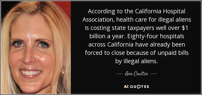 According to the California Hospital Association, health care for illegal aliens is costing state taxpayers well over $1 billion a year. Eighty-four hospitals across California have already been forced to close because of unpaid bills by illegal aliens. - Ann Coulter