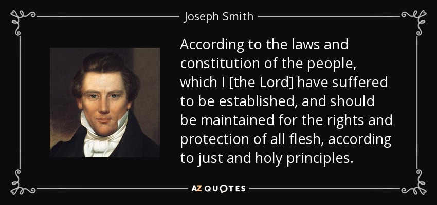 According to the laws and constitution of the people, which I [the Lord] have suffered to be established, and should be maintained for the rights and protection of all flesh, according to just and holy principles. - Joseph Smith, Jr.