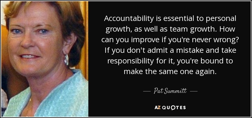 Accountability is essential to personal growth, as well as team growth. How can you improve if you're never wrong? If you don't admit a mistake and take responsibility for it, you're bound to make the same one again. - Pat Summitt