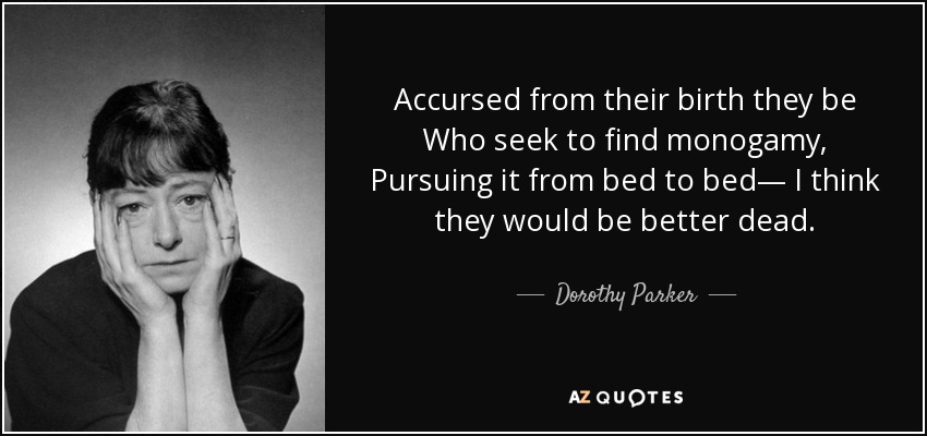 Accursed from their birth they be Who seek to find monogamy, Pursuing it from bed to bed— I think they would be better dead. - Dorothy Parker
