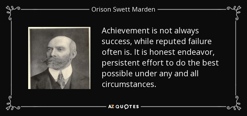 Achievement is not always success, while reputed failure often is. It is honest endeavor, persistent effort to do the best possible under any and all circumstances. - Orison Swett Marden