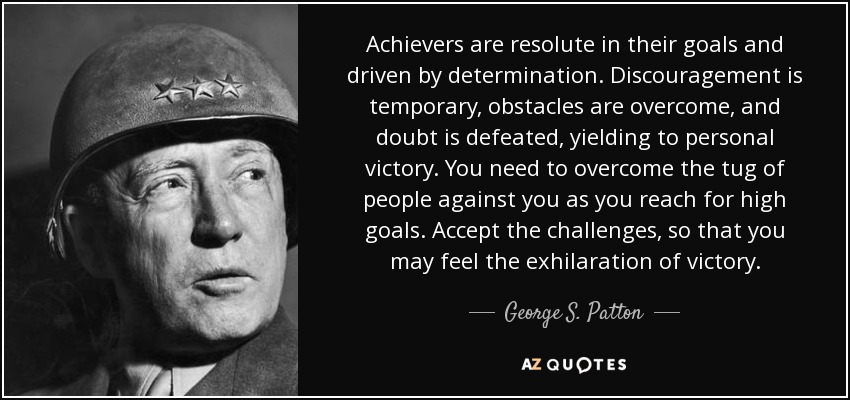 Achievers are resolute in their goals and driven by determination. Discouragement is temporary, obstacles are overcome, and doubt is defeated, yielding to personal victory. You need to overcome the tug of people against you as you reach for high goals. Accept the challenges, so that you may feel the exhilaration of victory. - George S. Patton