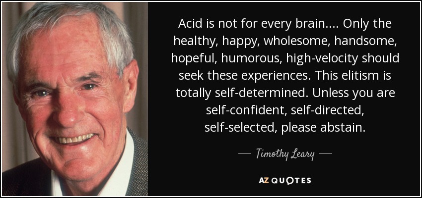 Acid is not for every brain .... Only the healthy, happy, wholesome, handsome, hopeful, humorous, high-velocity should seek these experiences. This elitism is totally self-determined. Unless you are self-confident, self-directed, self-selected, please abstain. - Timothy Leary