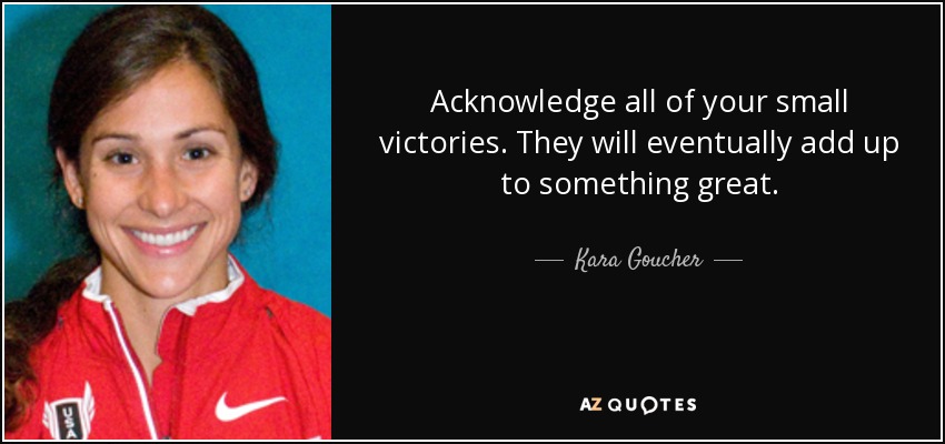 Acknowledge all of your small victories. They will eventually add up to something great. - Kara Goucher
