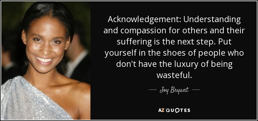Acknowledgement: Understanding and compassion for others and their suffering is the next step. Put yourself in the shoes of people who don't have the luxury of being wasteful. - Joy Bryant