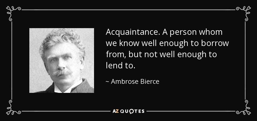 Acquaintance. A person whom we know well enough to borrow from, but not well enough to lend to. - Ambrose Bierce