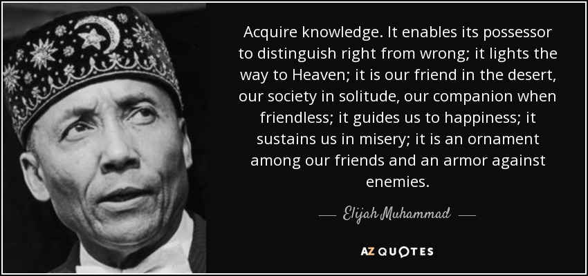Acquire knowledge. It enables its possessor to distinguish right from wrong; it lights the way to Heaven; it is our friend in the desert, our society in solitude, our companion when friendless; it guides us to happiness; it sustains us in misery; it is an ornament among our friends and an armor against enemies. - Elijah Muhammad