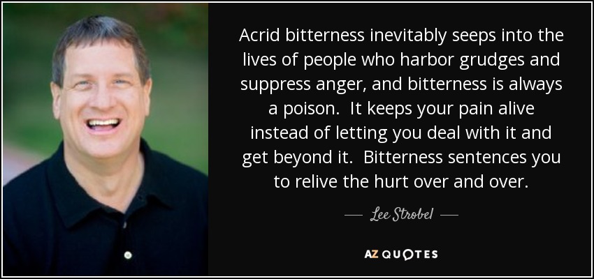 Acrid bitterness inevitably seeps into the lives of people who harbor grudges and suppress anger, and bitterness is always a poison. It keeps your pain alive instead of letting you deal with it and get beyond it. Bitterness sentences you to relive the hurt over and over. - Lee Strobel