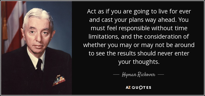 Act as if you are going to live for ever and cast your plans way ahead. You must feel responsible without time limitations, and the consideration of whether you may or may not be around to see the results should never enter your thoughts. - Hyman Rickover