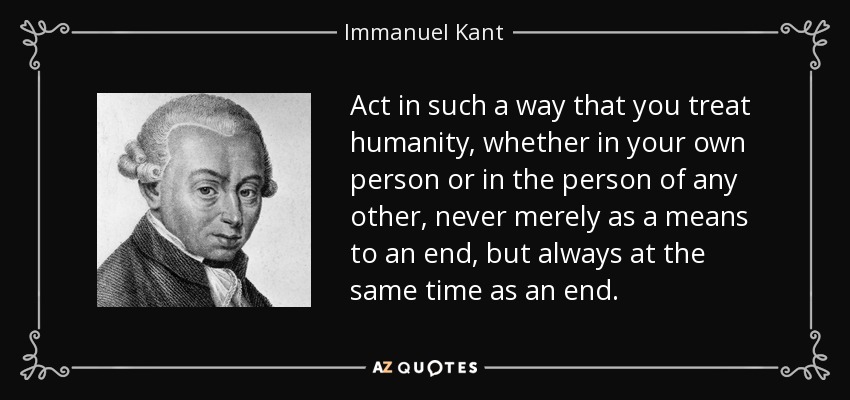 Act in such a way that you treat humanity, whether in your own person or in the person of any other, never merely as a means to an end, but always at the same time as an end. - Immanuel Kant